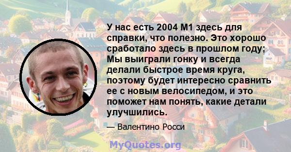 У нас есть 2004 M1 здесь для справки, что полезно. Это хорошо сработало здесь в прошлом году; Мы выиграли гонку и всегда делали быстрое время круга, поэтому будет интересно сравнить ее с новым велосипедом, и это поможет 