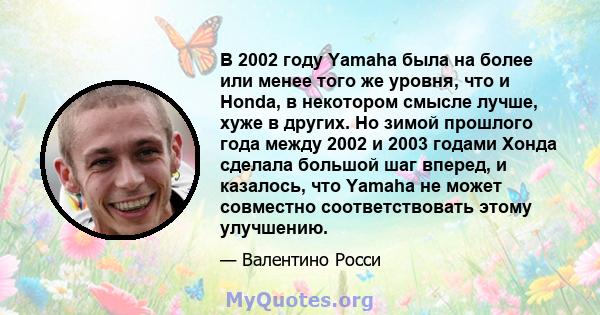 В 2002 году Yamaha была на более или менее того же уровня, что и Honda, в некотором смысле лучше, хуже в других. Но зимой прошлого года между 2002 и 2003 годами Хонда сделала большой шаг вперед, и казалось, что Yamaha