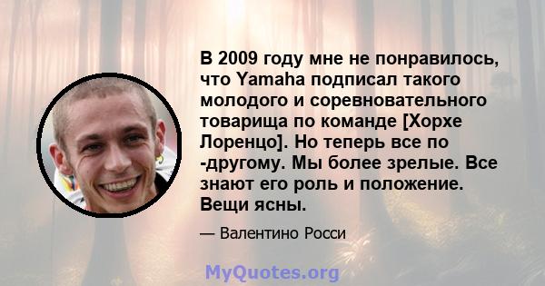 В 2009 году мне не понравилось, что Yamaha подписал такого молодого и соревновательного товарища по команде [Хорхе Лоренцо]. Но теперь все по -другому. Мы более зрелые. Все знают его роль и положение. Вещи ясны.