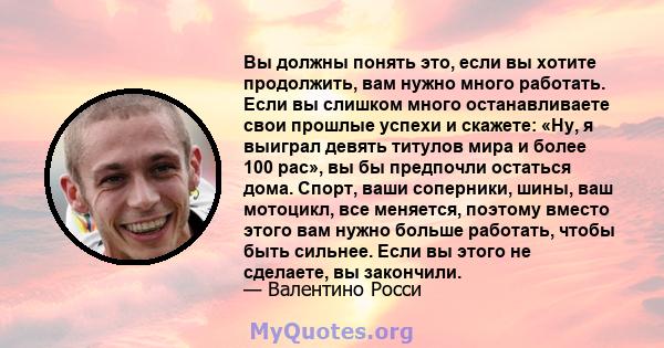 Вы должны понять это, если вы хотите продолжить, вам нужно много работать. Если вы слишком много останавливаете свои прошлые успехи и скажете: «Ну, я выиграл девять титулов мира и более 100 рас», вы бы предпочли