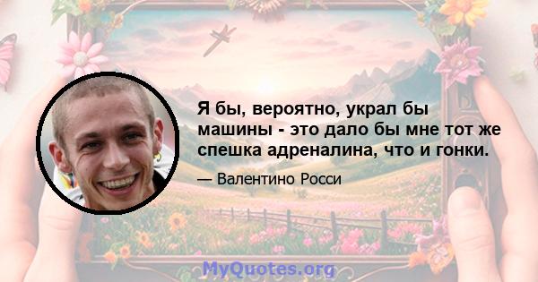 Я бы, вероятно, украл бы машины - это дало бы мне тот же спешка адреналина, что и гонки.