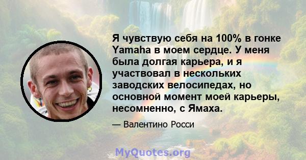 Я чувствую себя на 100% в гонке Yamaha в моем сердце. У меня была долгая карьера, и я участвовал в нескольких заводских велосипедах, но основной момент моей карьеры, несомненно, с Ямаха.