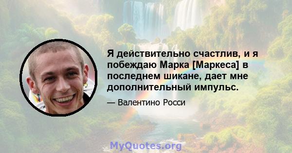 Я действительно счастлив, и я побеждаю Марка [Маркеса] в последнем шикане, дает мне дополнительный импульс.