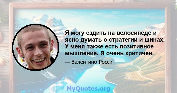 Я могу ездить на велосипеде и ясно думать о стратегии и шинах. У меня также есть позитивное мышление. Я очень критичен.