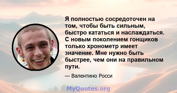 Я полностью сосредоточен на том, чтобы быть сильным, быстро кататься и наслаждаться. С новым поколением гонщиков только хронометр имеет значение. Мне нужно быть быстрее, чем они на правильном пути.