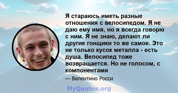 Я стараюсь иметь разные отношения с велосипедом. Я не даю ему имя, но я всегда говорю с ним. Я не знаю, делают ли другие гонщики то же самое. Это не только кусок металла - есть душа. Велосипед тоже возвращается. Но не