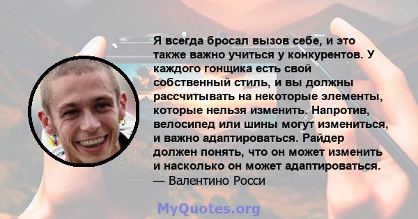 Я всегда бросал вызов себе, и это также важно учиться у конкурентов. У каждого гонщика есть свой собственный стиль, и вы должны рассчитывать на некоторые элементы, которые нельзя изменить. Напротив, велосипед или шины