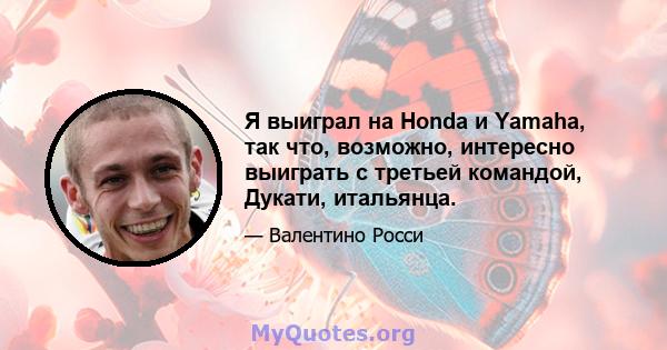 Я выиграл на Honda и Yamaha, так что, возможно, интересно выиграть с третьей командой, Дукати, итальянца.