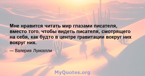 Мне нравится читать мир глазами писателя, вместо того, чтобы видеть писателя, смотрящего на себя, как будто в центре гравитации вокруг них вокруг них.