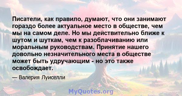 Писатели, как правило, думают, что они занимают гораздо более актуальное место в обществе, чем мы на самом деле. Но мы действительно ближе к шутом и шуткам, чем к разоблачиванию или моральным руководствам. Принятие