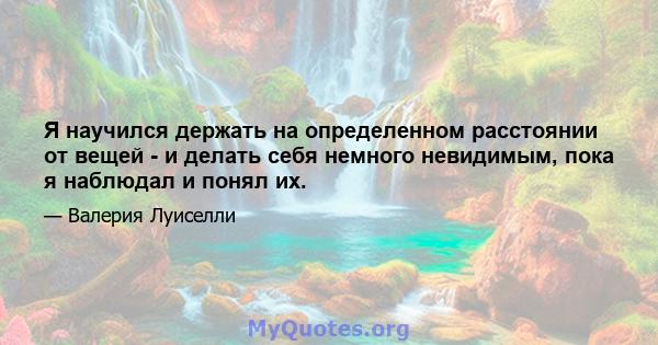 Я научился держать на определенном расстоянии от вещей - и делать себя немного невидимым, пока я наблюдал и понял их.