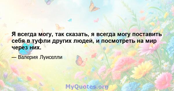 Я всегда могу, так сказать, я всегда могу поставить себя в туфли других людей, и посмотреть на мир через них.