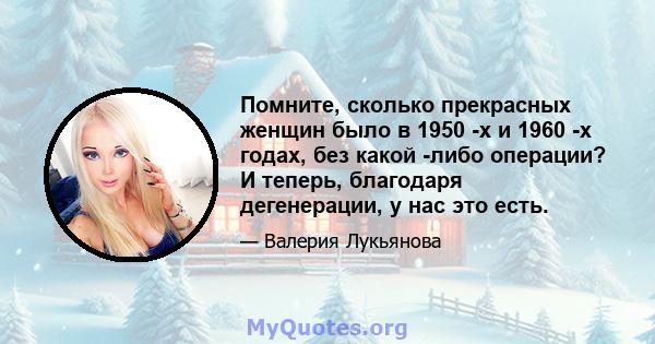 Помните, сколько прекрасных женщин было в 1950 -х и 1960 -х годах, без какой -либо операции? И теперь, благодаря дегенерации, у нас это есть.