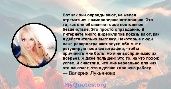 Вот как они оправдывают, не желая стремиться к самосовершенствованию. Это то, как они объясняют свое постоянное бездействие. Это просто оправдание. В Интернете много видеоклипов показывают, как я действительно выгляжу.