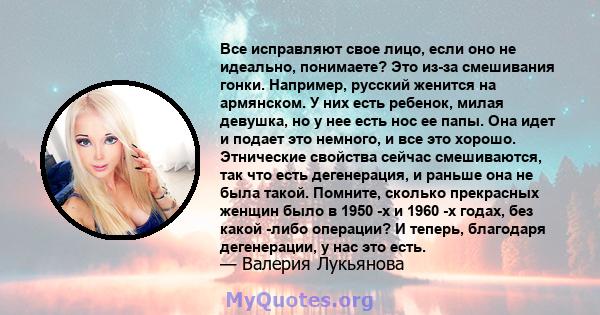 Все исправляют свое лицо, если оно не идеально, понимаете? Это из-за смешивания гонки. Например, русский женится на армянском. У них есть ребенок, милая девушка, но у нее есть нос ее папы. Она идет и подает это немного, 