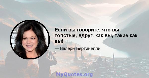 Если вы говорите, что вы толстые, вдруг, как вы, такие как вы!