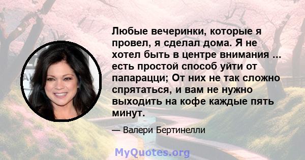 Любые вечеринки, которые я провел, я сделал дома. Я не хотел быть в центре внимания ... есть простой способ уйти от папарацци; От них не так сложно спрятаться, и вам не нужно выходить на кофе каждые пять минут.