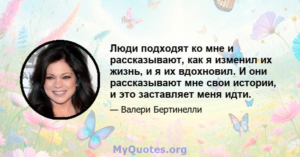 Люди подходят ко мне и рассказывают, как я изменил их жизнь, и я их вдохновил. И они рассказывают мне свои истории, и это заставляет меня идти.