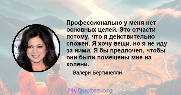 Профессионально у меня нет основных целей. Это отчасти потому, что я действительно сложен. Я хочу вещи, но я не иду за ними. Я бы предпочел, чтобы они были помещены мне на колени.