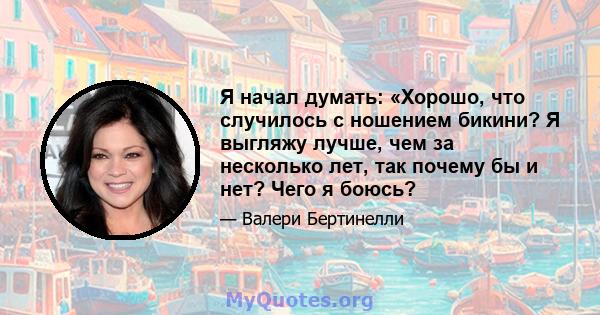 Я начал думать: «Хорошо, что случилось с ношением бикини? Я выгляжу лучше, чем за несколько лет, так почему бы и нет? Чего я боюсь?