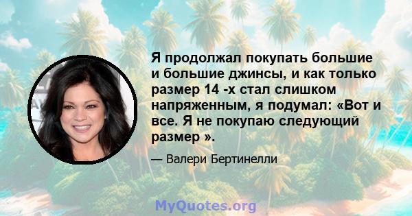 Я продолжал покупать большие и большие джинсы, и как только размер 14 -х стал слишком напряженным, я подумал: «Вот и все. Я не покупаю следующий размер ».