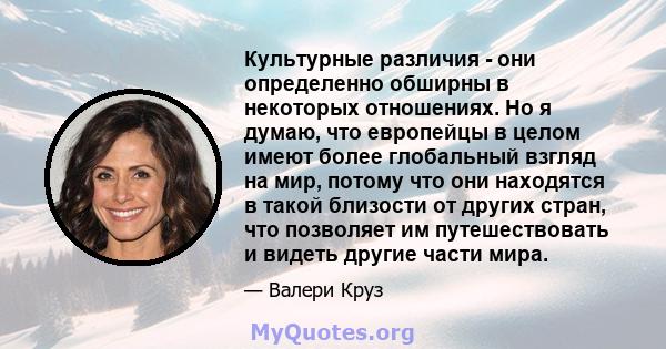 Культурные различия - они определенно обширны в некоторых отношениях. Но я думаю, что европейцы в целом имеют более глобальный взгляд на мир, потому что они находятся в такой близости от других стран, что позволяет им