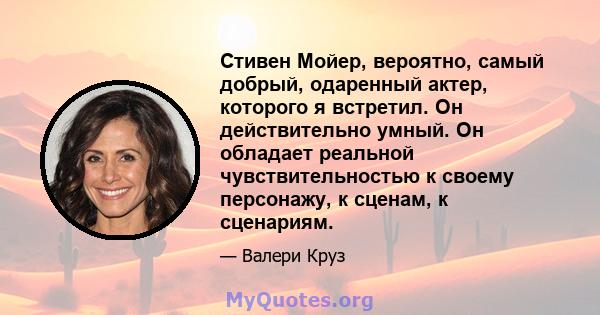 Стивен Мойер, вероятно, самый добрый, одаренный актер, которого я встретил. Он действительно умный. Он обладает реальной чувствительностью к своему персонажу, к сценам, к сценариям.