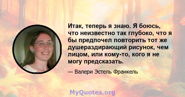 Итак, теперь я знаю. Я боюсь, что неизвестно так глубоко, что я бы предпочел повторить тот же душераздирающий рисунок, чем лицом, или кому-то, кого я не могу предсказать.