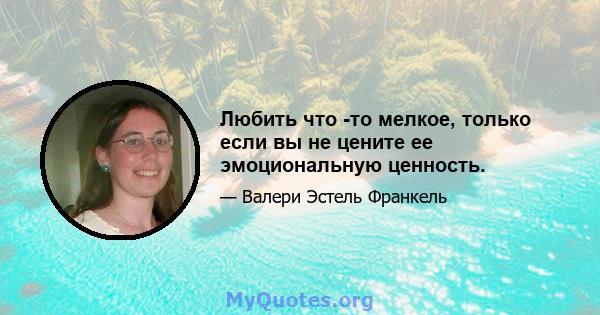 Любить что -то мелкое, только если вы не цените ее эмоциональную ценность.