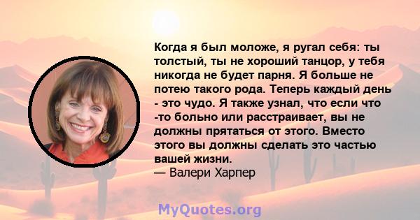 Когда я был моложе, я ругал себя: ты толстый, ты не хороший танцор, у тебя никогда не будет парня. Я больше не потею такого рода. Теперь каждый день - это чудо. Я также узнал, что если что -то больно или расстраивает,