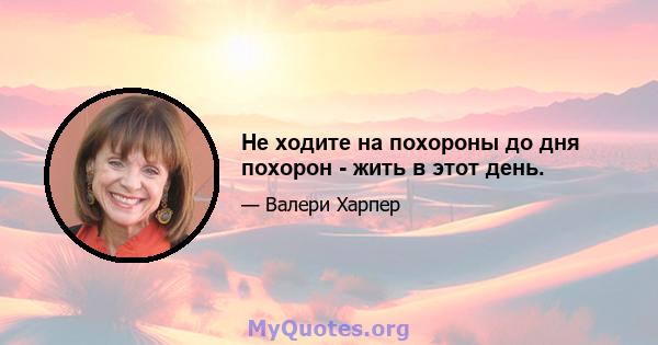 Не ходите на похороны до дня похорон - жить в этот день.