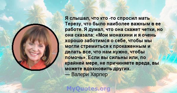 Я слышал, что кто -то спросил мать Терезу, что было наиболее важным в ее работе. Я думал, что она скажет четки, но она сказала: «Мои монахини и я очень хорошо заботимся о себе, чтобы мы могли стремиться к прокаженным и