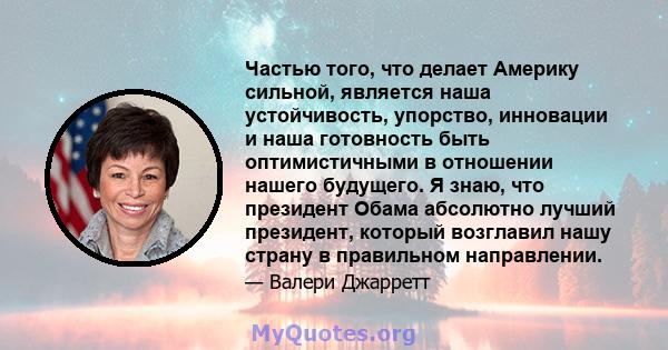 Частью того, что делает Америку сильной, является наша устойчивость, упорство, инновации и наша готовность быть оптимистичными в отношении нашего будущего. Я знаю, что президент Обама абсолютно лучший президент, который 