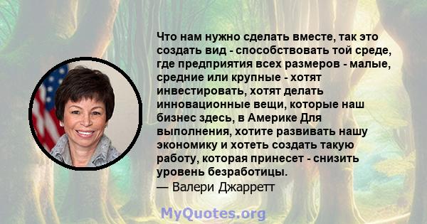 Что нам нужно сделать вместе, так это создать вид - способствовать той среде, где предприятия всех размеров - малые, средние или крупные - хотят инвестировать, хотят делать инновационные вещи, которые наш бизнес здесь,