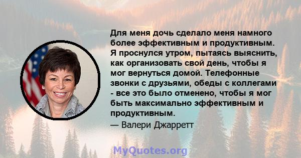 Для меня дочь сделало меня намного более эффективным и продуктивным. Я проснулся утром, пытаясь выяснить, как организовать свой день, чтобы я мог вернуться домой. Телефонные звонки с друзьями, обеды с коллегами - все