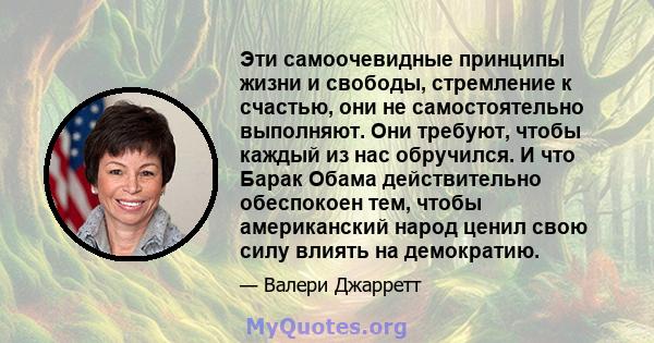 Эти самоочевидные принципы жизни и свободы, стремление к счастью, они не самостоятельно выполняют. Они требуют, чтобы каждый из нас обручился. И что Барак Обама действительно обеспокоен тем, чтобы американский народ