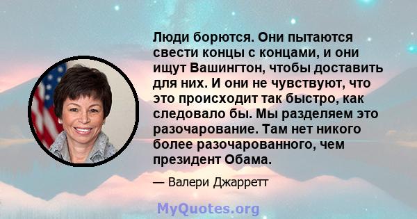 Люди борются. Они пытаются свести концы с концами, и они ищут Вашингтон, чтобы доставить для них. И они не чувствуют, что это происходит так быстро, как следовало бы. Мы разделяем это разочарование. Там нет никого более 