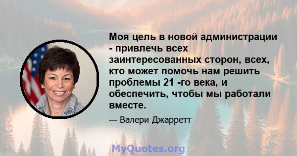 Моя цель в новой администрации - привлечь всех заинтересованных сторон, всех, кто может помочь нам решить проблемы 21 -го века, и обеспечить, чтобы мы работали вместе.