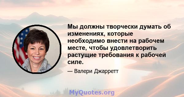 Мы должны творчески думать об изменениях, которые необходимо внести на рабочем месте, чтобы удовлетворить растущие требования к рабочей силе.