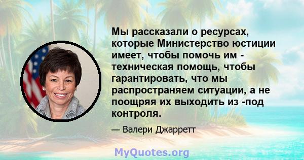 Мы рассказали о ресурсах, которые Министерство юстиции имеет, чтобы помочь им - техническая помощь, чтобы гарантировать, что мы распространяем ситуации, а не поощряя их выходить из -под контроля.