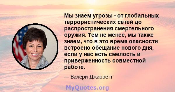 Мы знаем угрозы - от глобальных террористических сетей до распространения смертельного оружия. Тем не менее, мы также знаем, что в это время опасности встроено обещание нового дня, если у нас есть смелость и