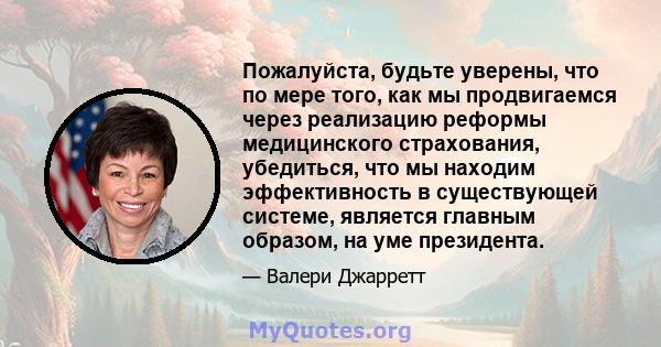 Пожалуйста, будьте уверены, что по мере того, как мы продвигаемся через реализацию реформы медицинского страхования, убедиться, что мы находим эффективность в существующей системе, является главным образом, на уме