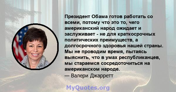 Президент Обама готов работать со всеми, потому что это то, чего американский народ ожидает и заслуживает - не для краткосрочных политических преимуществ, а долгосрочного здоровья нашей страны. Мы не проводим время,