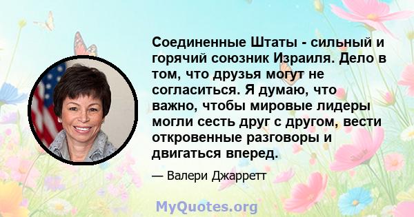 Соединенные Штаты - сильный и горячий союзник Израиля. Дело в том, что друзья могут не согласиться. Я думаю, что важно, чтобы мировые лидеры могли сесть друг с другом, вести откровенные разговоры и двигаться вперед.