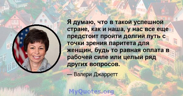 Я думаю, что в такой успешной стране, как и наша, у нас все еще предстоит пройти долгий путь с точки зрения паритета для женщин, будь то равная оплата в рабочей силе или целый ряд других вопросов.