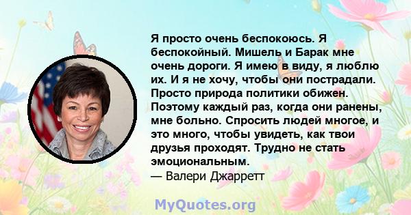 Я просто очень беспокоюсь. Я беспокойный. Мишель и Барак мне очень дороги. Я имею в виду, я люблю их. И я не хочу, чтобы они пострадали. Просто природа политики обижен. Поэтому каждый раз, когда они ранены, мне больно.