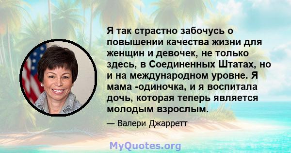 Я так страстно забочусь о повышении качества жизни для женщин и девочек, не только здесь, в Соединенных Штатах, но и на международном уровне. Я мама -одиночка, и я воспитала дочь, которая теперь является молодым