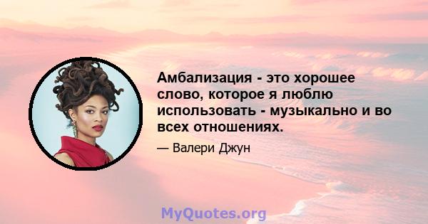 Амбализация - это хорошее слово, которое я люблю использовать - музыкально и во всех отношениях.