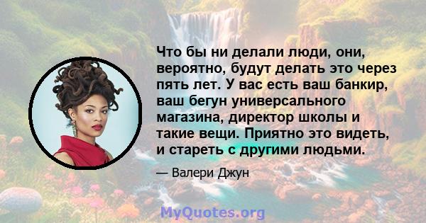 Что бы ни делали люди, они, вероятно, будут делать это через пять лет. У вас есть ваш банкир, ваш бегун универсального магазина, директор школы и такие вещи. Приятно это видеть, и стареть с другими людьми.