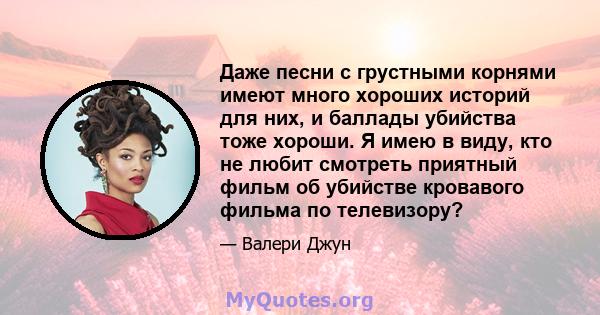 Даже песни с грустными корнями имеют много хороших историй для них, и баллады убийства тоже хороши. Я имею в виду, кто не любит смотреть приятный фильм об убийстве кровавого фильма по телевизору?